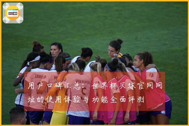 用户口碑汇总：世界杯买球官网网址的使用体验与功能全面评测