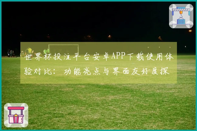 世界杯投注平台安卓APP下载使用体验对比：功能亮点与界面友好度探讨