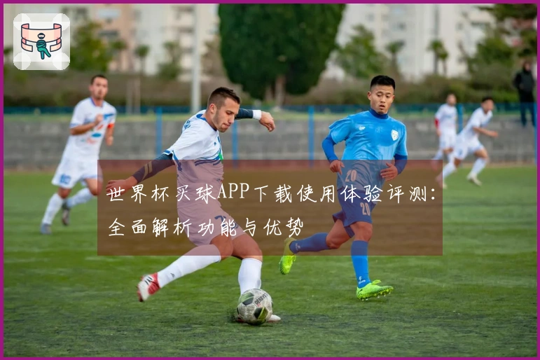 世界杯买球APP下载使用体验评测：全面解析功能与优势